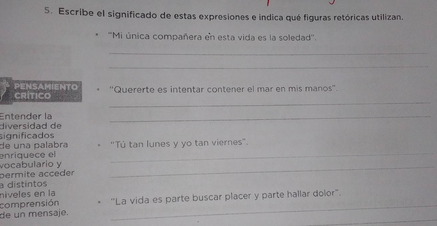 Escribe el significado de estas expresiones e indica qué figuras retóricas utilizan. 
'Mi única compañera en esta vida es la soledad”. 
_ 
_ 
PENSAMIENTO “Quererte es intentar contener el mar en mis manos”. 
_ 
Crítico 
Entender la 
_ 
diversidad de 
significados 
de una palabra • “Tú tan lunes y yo tan viernes”. 
enriquece el 
_ 
vocabulario y_ 
permite acceder 
a distintos 
niveles en la 
_ 
comprensión “La vida es parte buscar placer y parte hallar dolor”. 
_ 
de un mensaje.