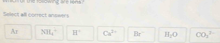 wch or the roowing are tons?
Select all correct answers
Ar NH_4^(+ H^+) Ca^(2+) Br^- H_2O CO_3^(2-)