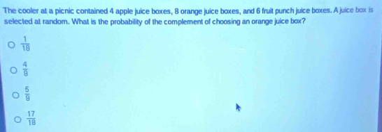 The cooler at a picnic contained 4 apple juice boxes, 8 orange juice boxes, and 6 fruit punch juice boxes. A juice box is
selected at random. What is the probability of the complement of choosing an orange juice box?
 1/18 
 4/9 
 5/9 
 17/18 