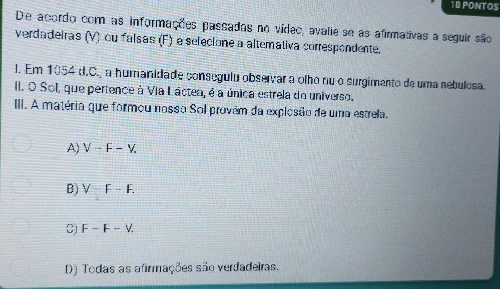 PONTOS
De acordo com as informações passadas no vídeo, avalie se as afirmativas a seguir são
verdadeiras (V) ou falsas (F) e selecione a alternativa correspondente.
l. Em 1054 d.C., a humanidade conseguiu observar a olho nu o surgimento de uma nebulosa.
II. O Sol, que pertence à Via Láctea, é a única estrela do universo.
III. A matéria que formou nosso Sol provém da explosão de uma estrela.
A) V-F-V.
B) V-F-F.
C) F-F-V.
D) Todas as afirmações são verdadeiras.