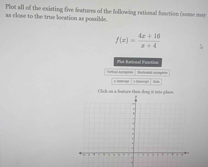 Plot all of the existing five features of the following rational function (some may 
as close to the true location as possible.
f(x)= (4x+16)/x+4 
Plot Rational Function 
Vertical Asymptote Horizontal Asymptote 
x-Intercept y-Intercept Hole 
Click on a feature then drag it into place.