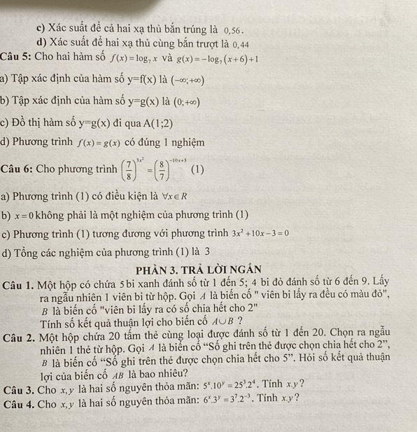 Xác suất đề cả hai xạ thủ bắn trúng là 0,56.
d) Xác suất để hai xạ thủ cùng bắn trượt là 0,44
Câu 5: Cho hai hàm số f(x)=log _7x và g(x)=-log _7(x+6)+1
a) Tập xác định của hàm số y=f(x) là (-∈fty ,+∈fty )
b) Tập xác định của hàm số y=g(x) là (0;+∈fty )
c) E ) 6 thị hàm số y=g(x) đi qua A(1;2)
d) Phương trình f(x)=g(x) có đúng 1 nghiệm
Câu 6: Cho phương trình ( 7/8 )^3x^2=( 8/7 )^-10x+3 (1)
a) Phương trình (1) có điều kiện là forall x∈ R
b) x=0 không phải là một nghiệm của phương trình (1)
c) Phương trình (1) tương đương với phương trình 3x^2+10x-3=0
d) Tổng các nghiệm của phương trình (1) là 3
phàn 3. trả lời ngán
Câu 1. Một hộp có chứa 5 bi xanh đánh số từ 1 đến 5; 4 bi đỏ đánh số từ 6 đến 9. Lấy
ra ngẫu nhiên 1 viên bi từ hộp. Gọi A là biến cố " viên bi lấy ra đều có màu đỏ",
B là biến cố "viên bi lấy ra có số chia hết cho 2''
Tính số kết quả thuận lợi cho biến cố A∪ B ?
Câu 2. Một hộp chứa 20 tẩm thẻ cùng loại được đánh số từ 1 đến 20. Chọn ra ngẫu
nhiên 1 thẻ từ hộp. Gọi 4 là biến cố “Số ghi trên thẻ được chọn chia hết cho 2”,
B là biến cố “Số ghi trên thẻ được chọn chia hết cho 5”. Hỏi số kết quả thuận
lợi của biến cố AB là bao nhiêu?
Câu 3. Cho x,y là hai số nguyên thỏa mãn: 5^x.10^y=25^3.2^4. Tính x.y ?
Câu 4. Cho x,y là hai số nguyên thỏa mãn: 6^x.3^y=3^7.2^(-3). Tính x.y ?