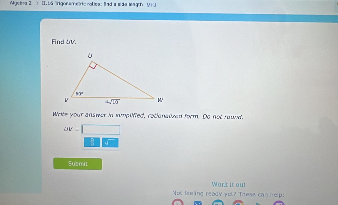 Algebra 2 II.16 Trigonometric ratios: find a side length MHJ
Find UV.
Write your answer in simplified, rationalized form. Do not round.
UV=
 □ /□  
Submit
Work it out
Not feeling ready yet? These can help: