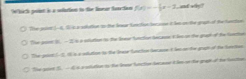 Which point is a siution to the linear function f(x)=- 1/9 x-2 and why ?
The polint (- 6. 1 is a aolution to the lmear function Becaone it les on the graph of the funation
The par (, —2) is a stuton to the lnear functon decaue it les on the gopt of the fonction
The point ( - 2. 1 is a odluion to the lnear function becaue it les on the grapt of the bation
The gant 5 —d s a odution to the lnear function decaor t les on the grah of the inaion