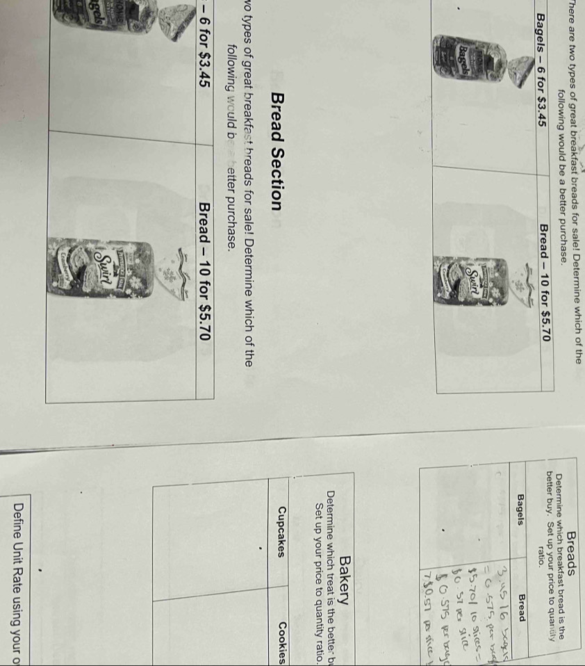 There are two types of great breakfast breads for sale! Determine which of the 
following would be a better purchase. 
Bakery 
Determine which treat is the better b 
Set up your price to quantity ratio. 
Bread Section Cupcakes Cookies 
wo types of great breakfast breads for sale! Determine which of the 
following would b etter purchase. 
- 
YO 
g 
Define Unit Rate using your o
