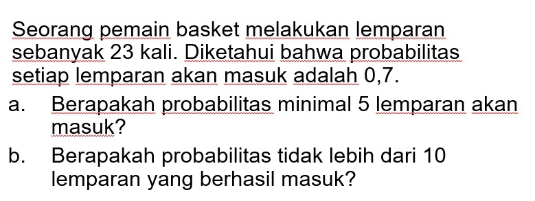 Seorang pemain basket melakukan lemparan 
sebanyak 23 kali. Diketahui bahwa probabilitas 
setiap lemparan akan masuk adalah 0, 7. 
a. Berapakah probabilitas minimal 5 lemparan akan 
masuk? 
b. Berapakah probabilitas tidak lebih dari 10
lemparan yang berhasil masuk?