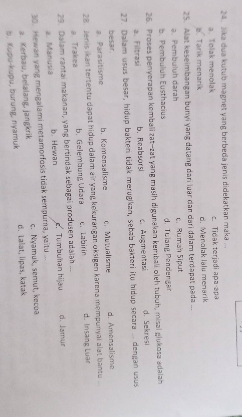 Jika dua kutub magnet yang berbeda jenis didekatkan maka ...
a. Tolak menolak c. Tidak terjadi apa-apa
b. Tarik menarik d. Menolak lalu menarik
25. Alat keseimbangan bunyi yang datang dari luar dan dari dalam terdapat pada ...
a. Pembuluh darah c. Rumah Siput
b. Pembuluh Eusthacius d. Tulang Pendengar
26. Proses penyerapan kembali zat-zat yang masih digunakan kembali oleh tubuh, misal glukosa adalah
a. Filtrasi b. Reabsorsi c. Augmentasi d. Sekresi
27. Dalam usus besar, hidup bakteri tidak merugikan, sebab bakteri itu hidup secara ... dengan usus
besar. d. Amensalisme
a. Parasitisme b. Komensalisme c. Mutualisme
28. Jenis ikan tertentu dapat hidup dalam air yang kekurangan oksigen karena mempunyai alat bantu ...
a. Trakea b. Gelembung Udara c. Labirin d. Insang Luar
29. Dalam rantai makanan, yang bertindak sebagai produsen adalah ...
a. Manusia b. Hewan. Tumbuhan hijau d. Jamur
30. Hewan yang mengalami metamorfosis tidak sempurna, yaitu ...
a. Kerbau, belalang, jangkrik c. Nyamuk, semut, kecoa
d. Lalat, lipas, katak
b. Kupu-kupu, burung, nyamuk