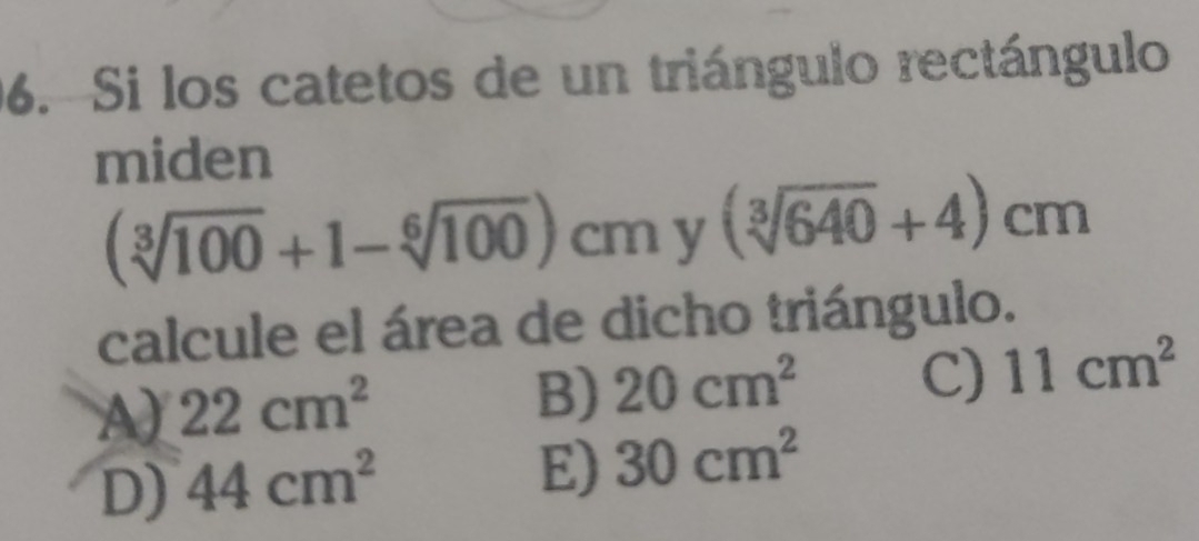 Si los catetos de un triángulo rectángulo
miden
(sqrt[3](100)+1-sqrt[6](100))cmy(sqrt[3](640)+4)cm
calcule el área de dicho triángulo.
A) 22cm^2
B) 20cm^2 C) 11cm^2
D) 44cm^2
E) 30cm^2