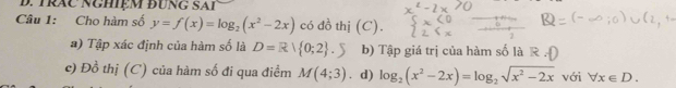 TRAC NGHIệM đUNG SAI 
Câu 1: Cho hàm số y=f(x)=log _2(x^2-2x) có đồ thị (C). 
a) Tập xác định của hàm số là D=R| 0;2 .S b) Tập giá trị của hàm số là 
c) Đồ thị (C) của hàm số đi qua điểm M(4;3) 、 d) log _2(x^2-2x)=log _2sqrt(x^2-2x) với forall x∈ D.