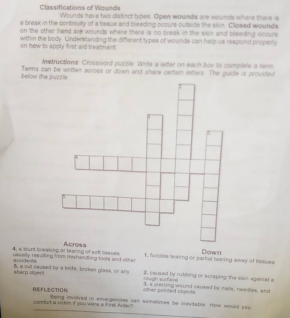 Classifications of Wounds 
Wounds have two distinct types. Open wounds are wounds where there is 
a break in the continuity of a tissue and bleeding occurs outside the skin. Closed wounds 
on the other hand are wounds where there is no break in the skin and bleeding occurs 
within the body. Understanding the different types of wounds can help us respond properly 
on how to apply first aid treatment. 
Instructions: Crossword puzzle. Write a letter on each box to complete a term 
Terms can be written across or down and share certain letters. The guide is provided 
below the pu 
Across Down 
4, a blunt breaking or tearing of soft tissues 
usually resulting from mishandling tools and other 1. forcible tearing or partial tearing away of tissues 
accidents 
5. a cut caused by a knife, broken glass, or any 2. caused by rubbing or scraping the skin against a 
sharp object rough surface 
3. a piercing wound caused by nails, needles, and 
REFLECTION 
other pointed objects 
Being involved in emergencies can sometimes be inevitable. How would you 
comfort a victim if you were a First Aider?