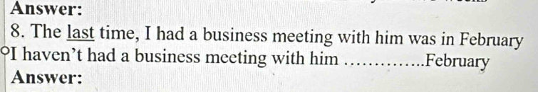 Answer: 
8. The last time, I had a business meeting with him was in February 
°I haven’t had a business meeting with him _February 
Answer: