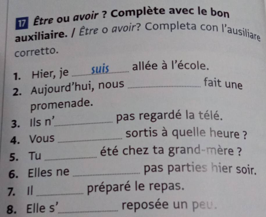 être ou avoir ? Complète avec le bon 
auxiliaire. / Être o avoir? Completa con l'ausiliare 
corretto. 
1. Hier, je _suis_ allée à l'école. 
2. Aujourd’hui, nous_ 
fait une 
promenade. 
3. Ils n'_ pas regardé la télé. 
4. Vous_ 
sortis à quelle heure ? 
5. Tu_ 
été chez ta grand-mère ? 
6. Elles ne_ 
pas parties hier soir. 
7. I _préparé le repas. 
8. Elle s'_ reposée un peu.