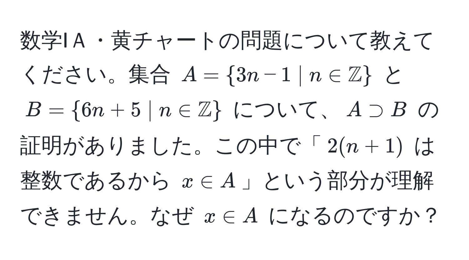 数学IＡ・黄チャートの問題について教えてください。集合 $A = 3n-1 ;|; n ∈ mathbbZ$ と $B = 6n+5 ;|; n ∈ mathbbZ$ について、$A supset B$ の証明がありました。この中で「$2(n+1)$ は整数であるから $x ∈ A$」という部分が理解できません。なぜ $x ∈ A$ になるのですか？