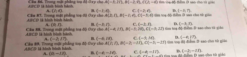 Trong mặt phăng toạ độ Oxy cho A(-5;21), B(-2;9), C(2;-6) tìm toạ độ điểm D sao cho tứ giác
ABCD là hình bình hành.
A. (1;6). B. (-1;6). C. (-2;4). D. (-3;7). 
Câu 87. Trong mặt phẳng toạ độ Oxy cho A(2;1), B(-1;4), C(-5;6) tìm toạ độ điểm D sao cho tứ giác
ABCD là hình bình hành.
A. (0;3). B. (-3;1). C. (-2;3). D. (-3;5). 
Câu 88. Trong mặt phẳng toạ độ Oxy cho A(-4;15), B(-5;20), C(-5;22) tìm toạ độ điểm D sao cho tứ giác
ABCD là hình bình hành.
A. (-2;17). B. (-6;18). C. (-5;16). D. (-4;17). 
Câu 89. Trong mặt phẳng toạ độ Oxy cho A(1;1), B(-2;-11), C(-5;-25) tìm toạ độ điểm D sao cho tứ giác
ABCD là hình bình hành.
A. (0;-13). B. (-4;-14). C. (-4;-11). D. (-2;-13).
C(_ 1· _ 6) tìm tọa đô điểm D sao cho tứ giác