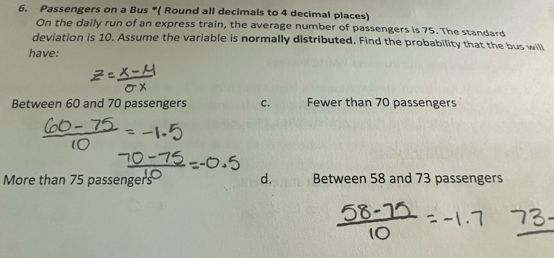 Passengers on a Bus *( Round all decimals to 4 decimal places)
On the daily run of an express train, the average number of passengers is 75. The standard
deviation is 10. Assume the variable is normally distributed. Find the probability that the bus will
have:
Between 60 and 70 passengers C. Fewer than 70 passengers
d.
More than 75 passengers Between 58 and 73 passengers