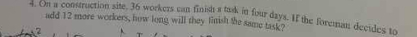 On a construction site. 36 workers can finish a task in four days. If the foreman decides to 
add 12 more workers, how long will they finish the same task? 
A2