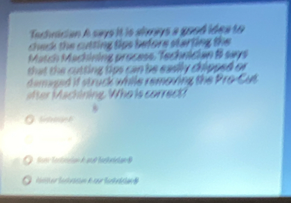 Tachrician A says it is alvrays a good idea to 
check the cutting tips before starting the 
March Mächining process, Technician B says 
that the cutting tips can be eadly cripped or . 
d emaged if struck while removing the Pro-Cut 
er Machining. Who is correct 
Sir te oge t