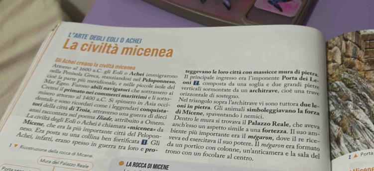 L"ARTE DEGLI EOLI O ACHEI
La civiltà micenea
Gli Achei creano la civiltà micenea
teggevano le loro città con massicce mura di pietra
Attorno al 1600 a.C. gli Eoli o Achel immigrarono Il principale ingresso era l'imponente Porta dei Le
nella Penisola Greca, stanziandosi nel Peloponneso, oni E composta da una soglia e due grandi pietre
cioé la parte piû meridionale, e nelle piccole isole del verticali sormontate da un architrave, cioè una trave
Mar Egeo. Furono abili navigatori che sottrassero ai
Cretesi il primato nei commerci marittimi e li sotto- orizzontale di sostegno.
Nel triangolo sopra l'architrave vi sono tuttora due le-
misero attorno al 1400 a.C. Si spinsero in Asia occi-  oni in pietra. Gli animali simboleggiavano la forza
dentale e sono ricordati come i leggendari conquista- di Micene, spaventando i nemici.
torí della città di Troia, attraverso una guerra di dieci Dentro le mura si trovava il Palazzo Reale, che aveva
anni raccontata nel poema Iliade, attribuito a Omero. anch'esso un aspetto simile a una fortezza. Il suo am-
La civiltà degli Eoli o Achei e chiamata «micenea» da biente più importante era il mégaron, dove il re rice-
Micene, che era la più importante città del Pelopon-  veva ed esercitava il suo potere. Il mégaron era formato
neso. Era posta su una collina ben fortificata I. Gliñ da un portico con colonne, un'anticamera e la sala del 2 ▲ Porta
Achei, infatti, erano spesso in guerra tra loro e pro- trono con un focolare al centro.
1  Ricostruzione della rocca di Micene.
Mura del Palazzo Reale LA ROCCA DI MICENE