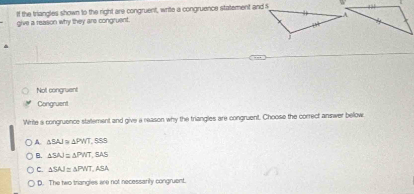 If the triangles shown to the right are congruent, write a congruence statement and $
give a reason why they are congruent.
Not congruent
Congruent
Write a congruence statement and give a reason why the triangles are congruent. Choose the correct answer below.
A △ SAJ≌ △ PWT,SSS
B. △ SAJ≌ △ PWT,SAS
C. △ SAJ≌ △ PWT,ASA
D. The two triangles are not necessarily congruent.