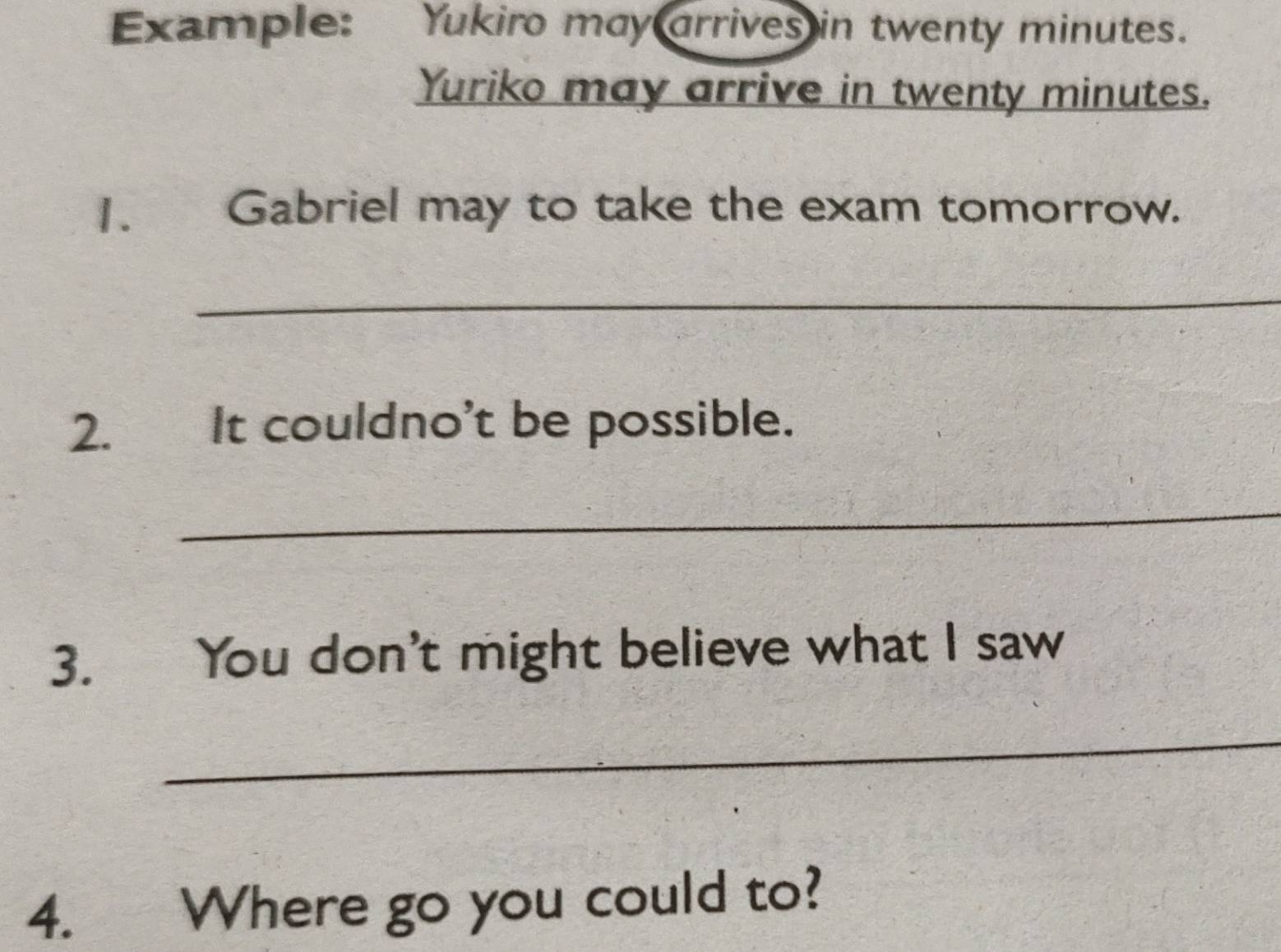 Example: Yukiro may arrives in twenty minutes. 
Yuriko may arrive in twenty minutes. 
1. Gabriel may to take the exam tomorrow. 
_ 
2. It couldno’t be possible. 
_ 
3. You don't might believe what I saw 
_ 
4. Where go you could to?