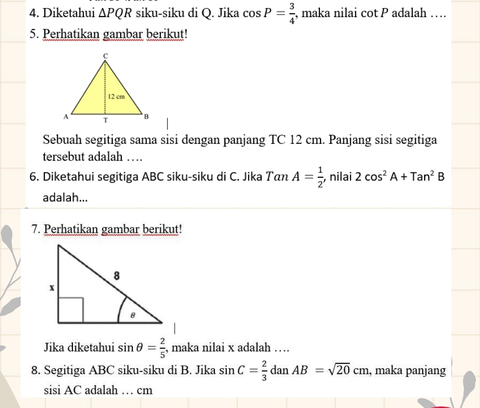 Diketahui △ PQR siku-siku di Q. Jika cos P= 3/4  , maka nilai cot P adalah … 
5. Perhatikan gambar berikut! 
Sebuah segitiga sama sisi dengan panjang TC 12 cm. Panjang sisi segitiga 
tersebut adalah … 
6. Diketahui segitiga ABC siku-siku di C. Jika Tan A= 1/2  , nilai 2cos^2A+Tan^2B
adalah... 
7. Perhatikan gambar berikut! 
Jika diketahui sin θ = 2/5  , maka nilai x adalah …. 
8. Segitiga ABC siku-siku di B. Jika sin C= 2/3  dan AB=sqrt(20)cm , maka panjang 
sisi AC adalah … cm