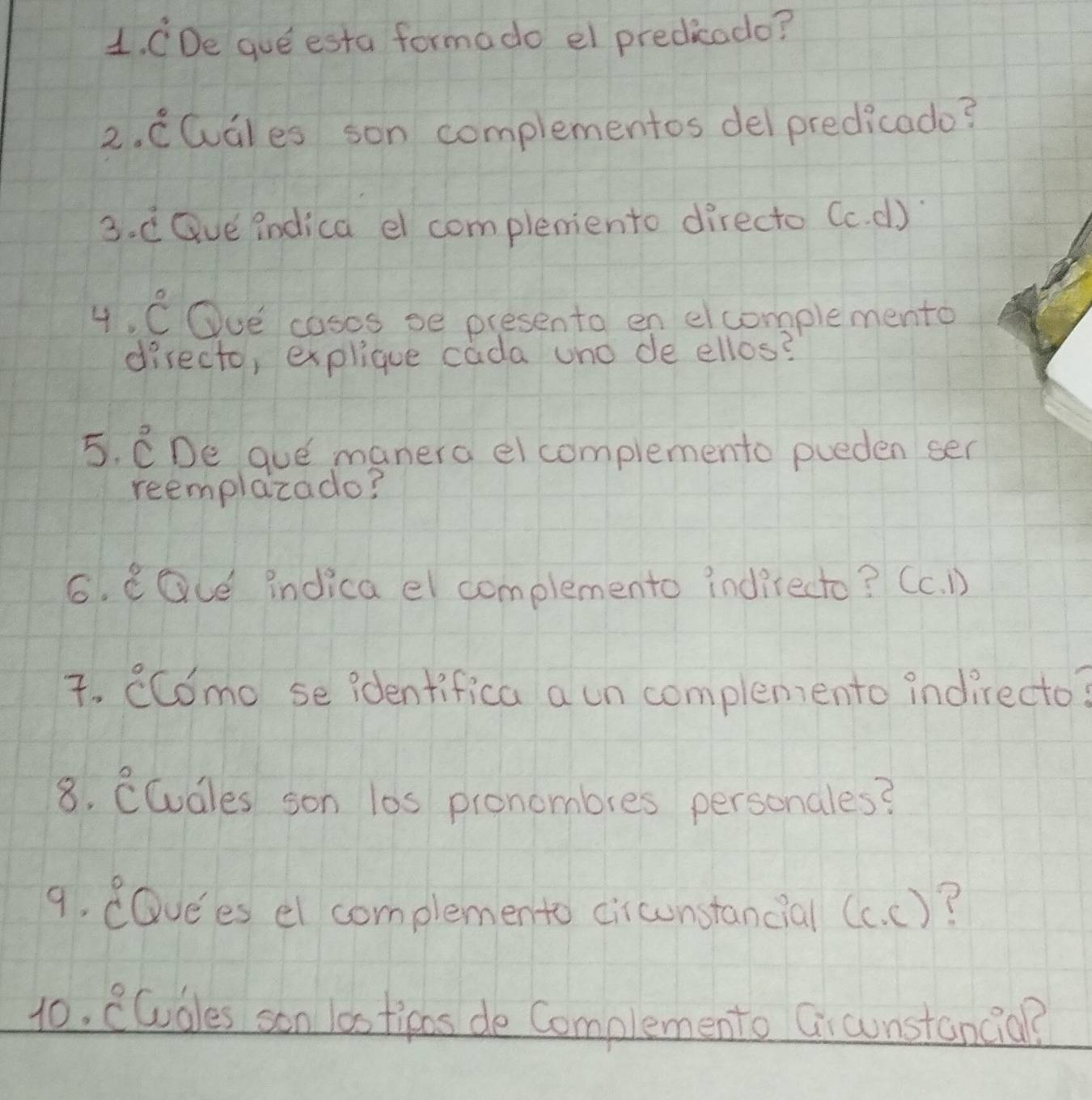 CDe que esta formado el predicado? 
2. CCuGles son complementos delpredicado? 
3. d Gve indica el complemiento directo (c. d) 
4. C Ove cosos se presento en elcomplemento 
directo, explique cada uno de ellos? 
5. CDe gue manera el complemento pueden sen 
reemplazado? 
6. eGLe indica el complemento indirecto? (c. D) 
7. CCCmo se identifica a un complemento indirecto? 
8. CCudles son l0s pronombres personales? 
9. dQvees el complemento circunstancial (c. c)? 
10. CCudles son las tipos de Complemento Gicunstancia?