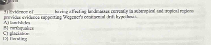 ron
5) Evidence of_ having affecting landmasses currently in subtropical and tropical regions
provides evidence supporting Wegener's continental drift hypothesis.
A) landslides
B) earthquakes
C) glaciation
D) flooding