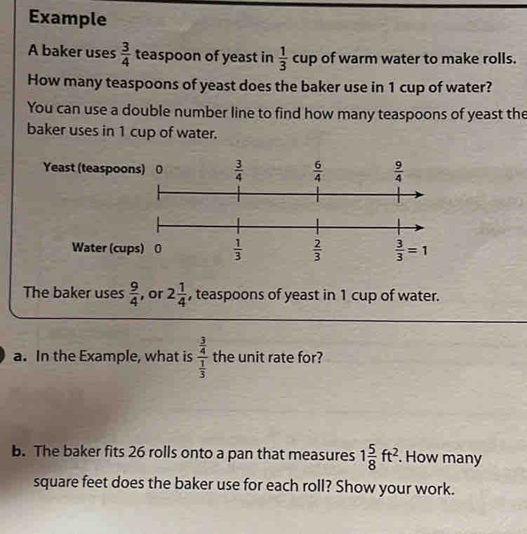 Example
A baker uses  3/4  teaspoon of yeast in  1/3 cup of warm water to make rolls.
How many teaspoons of yeast does the baker use in 1 cup of water?
You can use a double number line to find how many teaspoons of yeast the
baker uses in 1 cup of water.
Yeast (teaspoo
Water (cu
The baker uses  9/4  , or 2 1/4  , teaspoons of yeast in 1 cup of water.
a. In the Example, what is frac  3/4  1/3  the unit rate for?
b. The baker fits 26 rolls onto a pan that measures 1 5/8 ft^2.. How many
square feet does the baker use for each roll? Show your work.