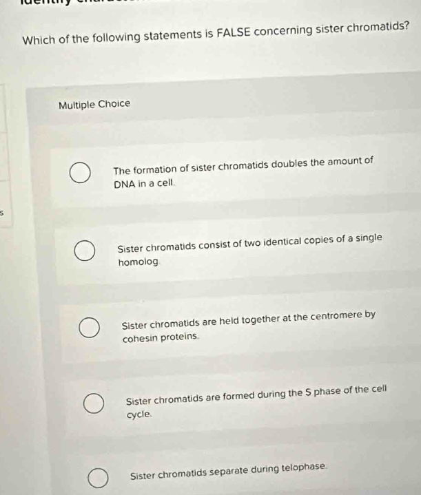 Which of the following statements is FALSE concerning sister chromatids?
Multiple Choice
The formation of sister chromatids doubles the amount of
DNA in a cell.
Sister chromatids consist of two identical copies of a single
homolog
Sister chromatids are held together at the centromere by
cohesin proteins.
Sister chromatids are formed during the S phase of the cell
cycle.
Sister chromatids separate during telophase.