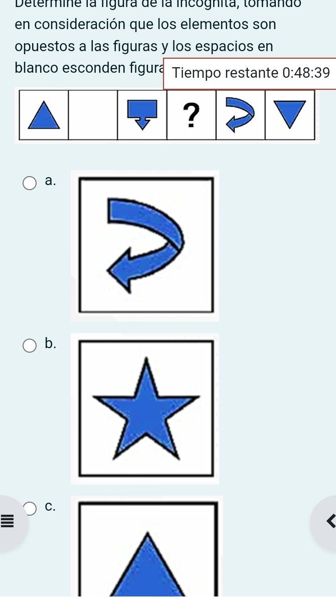 Determine la ligura de la incognita, tomando 
en consideración que los elementos son 
opuestos a las figuras y los espacios en 
blanco esconden figura Tiempo restante 0:48:39
a. 
b. 
C. 
I