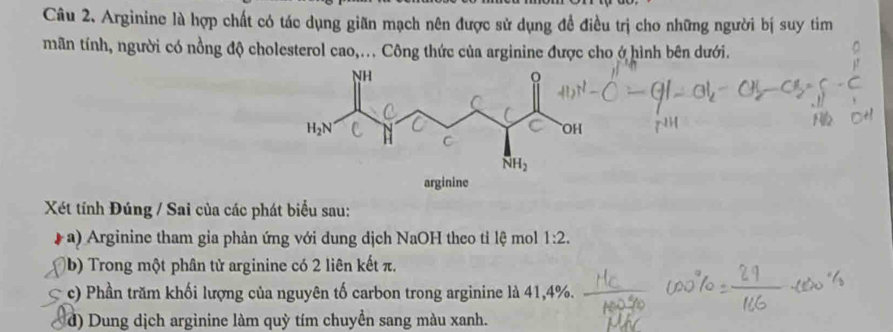 Arginine là hợp chất có tác dụng giãn mạch nên được sử dụng đề điều trị cho những người bị suy tim 
mãn tính, người có nồng độ cholesterol cao,... Công thức của arginine được cho ở hình bên dưới. 
C 
C
H_2N
C OH
C
NH_2
arginine 
Xét tính Đúng / Sai của các phát biểu sau: 
( a) Arginine tham gia phản ứng với dung dịch NaOH theo tỉ lệ mol 1:2. 
(b) Trong một phân tử arginine có 2 liên kết π. 
c) Phần trăm khối lượng của nguyên tố carbon trong arginine là 41, 4%. 
d) Dung dịch arginine làm quỳ tím chuyền sang màu xanh.