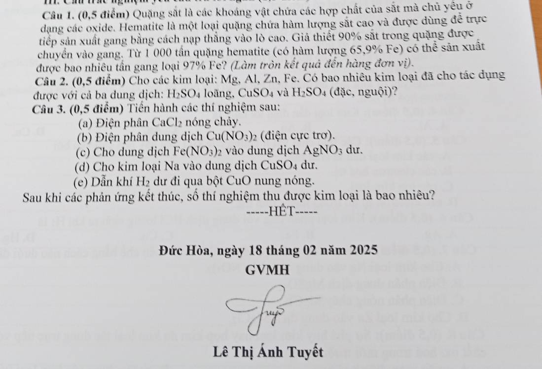 (0,5 điểm) Quặng sắt là các khoáng vật chứa các hợp chất của sắt mà chủ yêu ở 
dạng các oxide. Hematite là một loại quặng chứa hàm lượng sắt cao và được dùng để trực 
tiếp sản xuất gang bằng cách nạp thắng vào lò cao. Giả thiết 90% sắt trong quặng được 
chuyển vào gang. Từ 1 000 tần quặng hematite (có hàm lượng 65, 9% Fe) có thể sản xuất 
được bao nhiêu tần gang loại 97% Fe? (Làm tròn kết quả đến hàng đơn vị). 
Câu 2. (0,5 điểm) Cho các kim loại: Mg, Al, Zn, Fe. Có bao nhiêu kim loại đã cho tác dụng 
được với cả ba dung dịch: H_2SO_4 loãng, CuSO₄ và H_2SO_4 (đặc, nguội)? 
Câu 3. (0,5 điểm) Tiền hành các thí nghiệm sau: 
(a) Điện phân CaCl_2 nóng chảy. 
(b) Điện phân dung dịch Cu(NO_3) 2 (điện cực trơ). 
(c) Cho dung dịch Fe(NO_3) 2 vào dung dịch AgNO_3 du. 
(d) Cho kim loại Na vào dung dịch CuS SO_4 du. 
(e) Dẫn khí H_2 dư đi qua bột CuO nung nóng. 
Sau khi các phản ứng kết thúc, số thí nghiệm thu được kim loại là bao nhiêu? 
-----HÉT- ----- 
Đức Hòa, ngày 18 tháng 02 năm 2025 
GVMH 
Lê Thị Ánh Tuyết