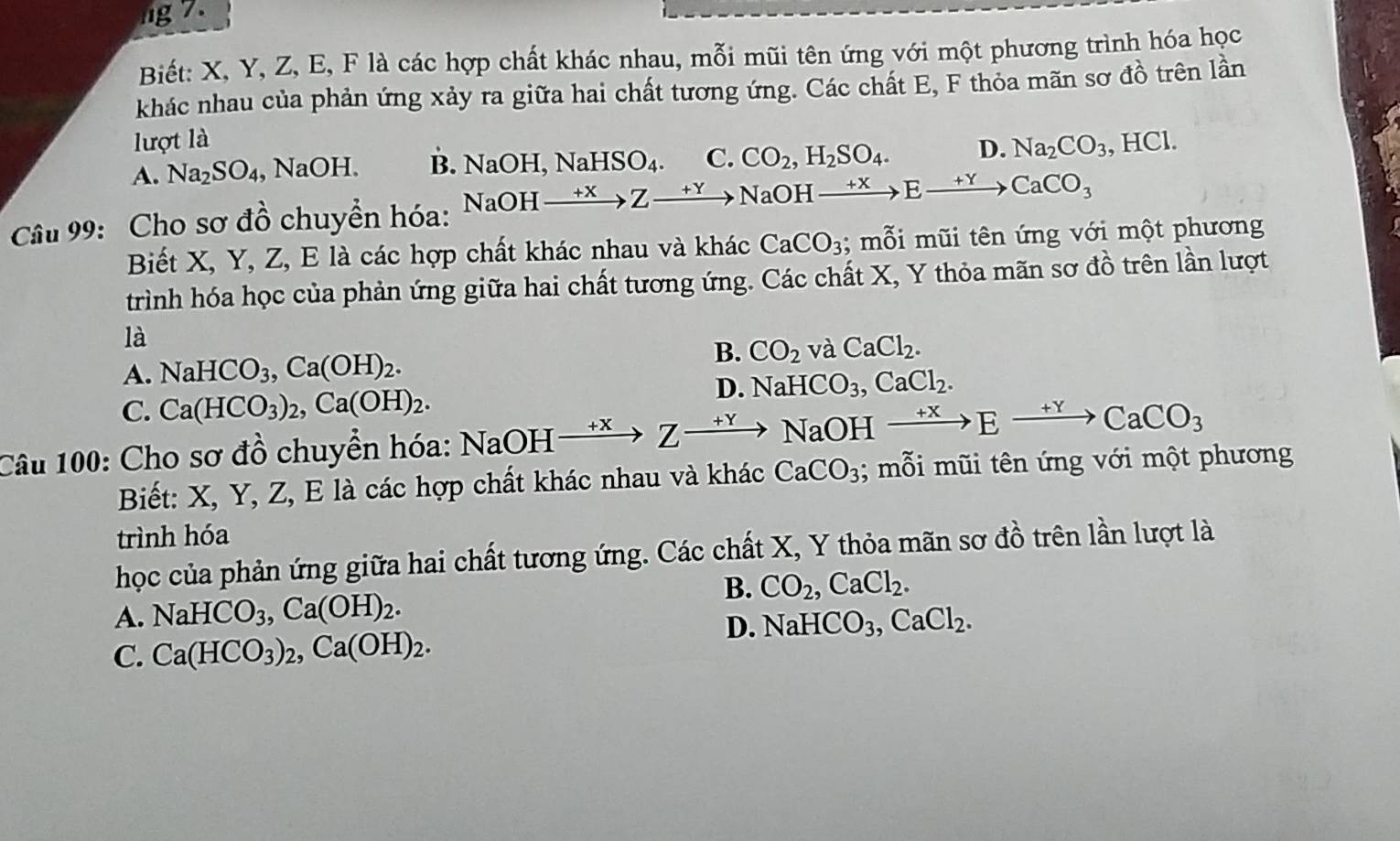 ng 7.
Biết: X, Y, Z, E, F là các hợp chất khác nhau, mỗi mũi tên ứng với một phương trình hóa học
khác nhau của phản ứng xảy ra giữa hai chất tương ứng. Các chất E, F thỏa mãn sơ ở -1 tồ trên lần
lượt là
A. Na_2SO_4 , NaOH. B. NaOH,NaHSO_4. C. CO_2,H_2SO_4. D. Na_2CO_3 , HCl.
Câu 99: Cho sơ đồ chuyển hóa: NaOHxrightarrow +XZto Yto NaOHxrightarrow +XEto CaCO_3
Biết X, Y, Z, E là các hợp chất khác nhau và khác CaCO_3; mỗi mũi tên ứng với một phương
trình hóa học của phản ứng giữa hai chất tương ứng. Các chất X, Y thỏa mãn sơ đồ trên lần lượt
là
B.
A. NaHCO_3,Ca(OH)_2. CO_2 và CaCl_2.
C. Ca(HCO_3)_2,Ca(OH)_2.
D. NaHCO_3,CaCl_2.
Câu 100: Cho sơ đồ chuyển hóa: NaOHxrightarrow +XZto NaOHxrightarrow +XEto CaCO_3
Biết: X, Y, Z, E là các hợp chất khác nhau và khác CaCO_3; mỗi mũi tên ứng với một phương
trình hóa
học của phản ứng giữa hai chất tương ứng. Các chất X, Y thỏa mãn sơ đồ trên lần lượt là
B. CO_2,CaCl_2.
A. NaHCO_3,Ca(OH)_2. NaHCO_3,CaCl_2.
C. Ca(HCO_3)_2,Ca(OH)_2.
D.