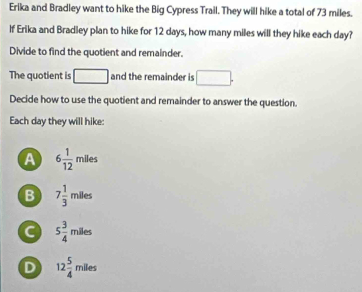 Erika and Bradley want to hike the Big Cypress Trail. They will hike a total of 73 miles.
If Erika and Bradley plan to hike for 12 days, how many miles will they hike each day?
Divide to find the quotient and remainder.
The quotient is □ and the remainder is □. 
Decide how to use the quotient and remainder to answer the question.
Each day they will hike:
A 6 1/12 mlles
B 7 1/3 mlles
C 5 3/4 mlles
D 12 5/4 miles