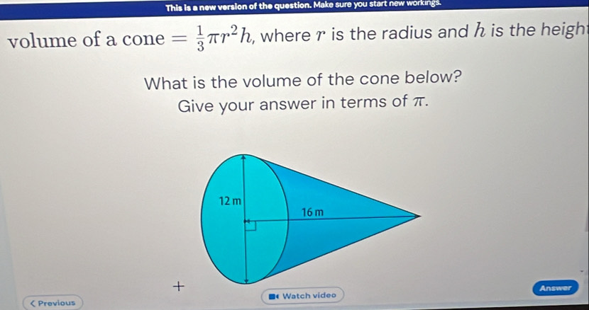 This is a new version of the question. Make sure you start new workings. 
volume of a cone = 1/3 π r^2h , where r is the radius and h is the heigh 
What is the volume of the cone below? 
Give your answer in terms of π. 
+ 
Answer 
< Previous Watch video