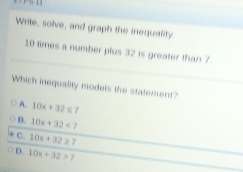 Write, solve, and graph the inequality.
10 times a number plus 32 is greater than 7.
Which inequality models the statement?
A. 10x+32≤ 7
B. 10x+32<7</tex>
C. 10x+32≥ 7
D. 10x+32>7