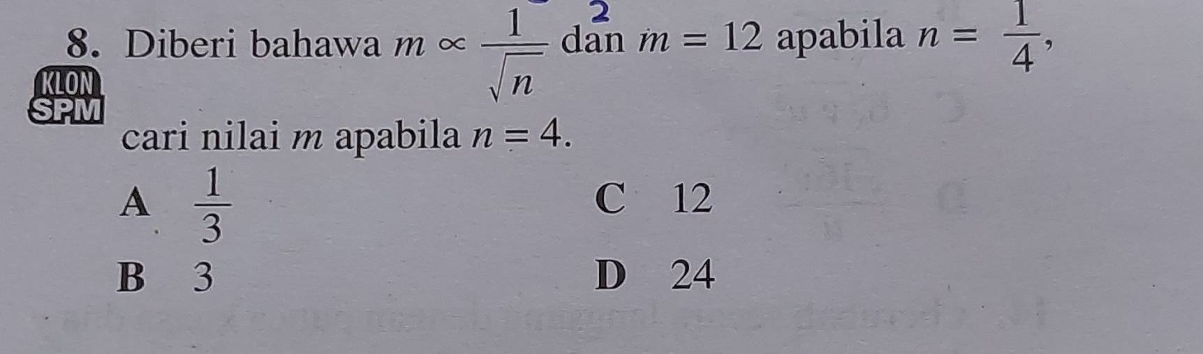 2
8. Diberi bahawa m ∞ _  1/sqrt(n)  dan m=12 apabila n= 1/4 , 
KLON
cari nilai m apabila n=4.
A  1/3 
C 12
B 3 D 24