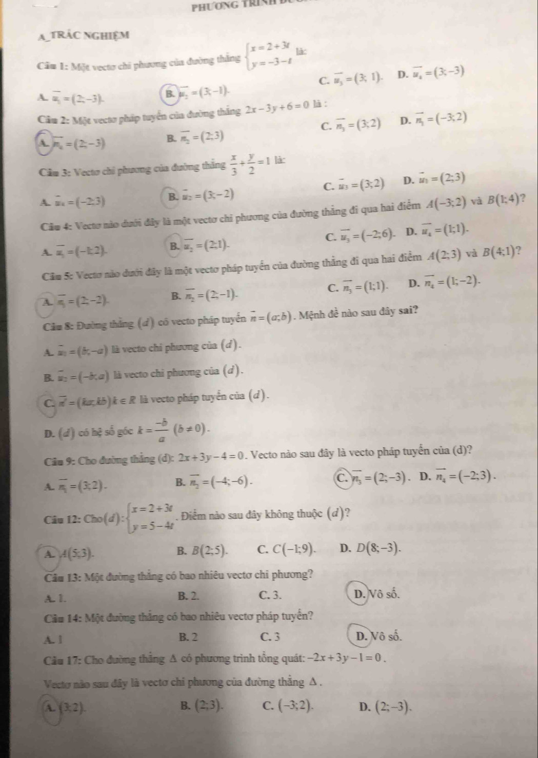 PHƯơNG TRINH 
a tRác nghiệm
Câu 1: Một vectơ chi phương của đường thắng beginarrayl x=2+3t y=-3-tendarray. lào
C. vector u_3=(3;1). D. vector u_4=(3,-3)
A. overline u_1=(2,-3).
B. vector u_2=(3,-1).
Câu 1 2: Một vecto pháp tuyển của đường thắng 2x-3y+6=0 là :
C. vector n_3=(3;2) D. vector n_1=(-3;2)
A. vector n_a=(2,-3)
B. overline n_2=(2;3)
Cầm 3: Vecto chỉ phương của đường thắng  x/3 + y/2 =1 là:
C. vector u_3=(3,2) D. vector u_1=(2;3)
B. vector u_2=(3,-2)
A. vector u_4=(-2,3) A(-3;2) và B(1;4) ?
Câu 4: Vectơ nào dưới đây là một vectơ chi phương của đường thẳng đi qua hai điểm
B. overline u_2=(2;1).
C. vector u_3=(-2;6). D. vector u_4=(1;1).
A. overline u_1=(-k2). A(2;3) và B(4;1) 2
Cầm 5: Vectơ nào dưới đây là một vectơ pháp tuyển của đường thẳng đi qua hai điểm
A. overline n_1=(2,-2).
B. overline n_2=(2,-1).
C. vector n_3=(1;1). D. overline n_4=(1;-2).
Cảm 8: Đường thẳng (đ) có vecto pháp tuyển vector n=(a;b). Mệnh đề nào sau đây sai?
A. vector a_1=(b,-a) là vecto chi phương của (d).
B. overline u_2=(-b,a) là vecto chi phương của (d).
C. overline n'=(ka,kb)k∈ R là vecto pháp tuyển của (d).
D. (d) có hệ số góc k= (-b)/a (b!= 0).
Câu 9: Cho đường thẳng (d): 2x+3y-4=0. Vecto nào sau đây là vecto pháp tuyến của (d)?
A. overline n_1=(3,2). overline n_2=(-4;-6). C. overline n_3=(2;-3). D. vector n_4=(-2;3).
B.
Câu 12: Cho(d):beginarrayl x=2+3t y=5-4tendarray.. Điểm nào sau đây không thuộc (d)?
A. A(5,3).
B. B(2;5). C. C(-1;9). D. D(8;-3).
Câu . 13: Một đường thắng có bao nhiêu vectơ chi phương?
A. 1. B. 2. C. 3. D.  0shat ashat hat o
Cầu 14: Một đường thắng có bao nhiêu vectơ pháp tuyển?
A. 1 B. 2 C. 3 D. Vô : ∠
Cầu 17: Cho đường thắng A có phương trình tổng quát: -2x+3y-1=0.
Vectơ nào sau đây là vectơ chi phương của đường thắng Δ  .
a (3,2).
B. (2;3). C. (-3;2). D. (2;-3).