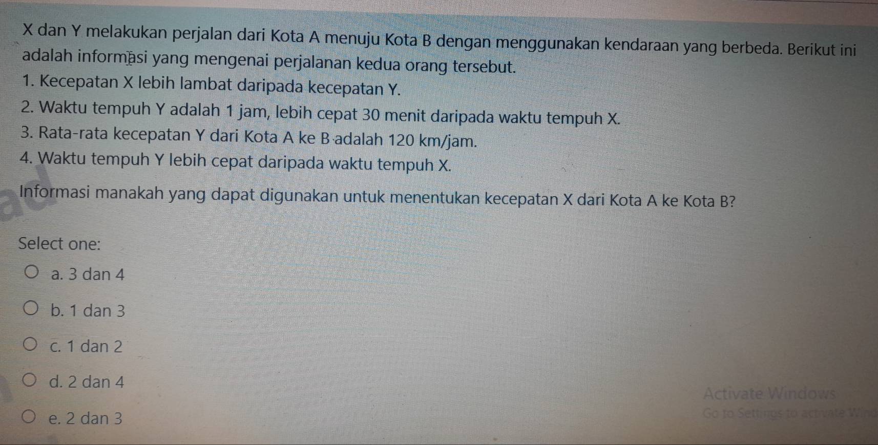 X dan Y melakukan perjalan dari Kota A menuju Kota B dengan menggunakan kendaraan yang berbeda. Berikut ini
adalah informāsi yang mengenai perjalanan kedua orang tersebut.
1. Kecepatan X lebih lambat daripada kecepatan Y.
2. Waktu tempuh Y adalah 1 jam, lebih cepat 30 menit daripada waktu tempuh X.
3. Rata-rata kecepatan Y dari Kota A ke B adalah 120 km/jam.
4. Waktu tempuh Y lebih cepat daripada waktu tempuh X.
Informasi manakah yang dapat digunakan untuk menentukan kecepatan X dari Kota A ke Kota B?
Select one:
a. 3 dan 4
b. 1 dan 3
c. 1 dan 2
d. 2 dan 4
Activate Windows
e. 2 dan 3 Go to Settings to activate Wind