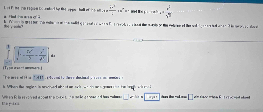 Let R be the region bounded by the upper half of the ellipse  7x^2/8 +y^2=1 and the parabola y= x^2/sqrt(8) . 
a. Find the area of R. 
b. Which is greater, the volume of the solid generated when R is revolved about the x-axis or the volume of the solid generated when R is revolved about 
the y-axis?
∈tlimits _(-1)^1(sqrt(1-frac 7x^2)8- x^2/sqrt(8) )dx
(Type exact answers.) 
The area of R is 1.411. (Round to three decimal places as needed.) 
b. When the region is revolved about an axis, which axis generates the larger volume? 
When R is revolved about the x-axis, the solid generated has volume □ which is larger than the volume □ obtained when R is revolved about 
the y-axis.