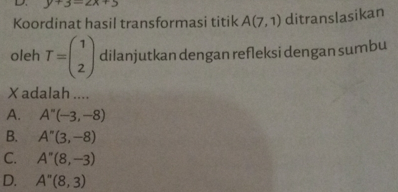 y+3=2x+5
Koordinat hasil transformasi titik A(7,1) ditranslasikan
oleh T=beginpmatrix 1 2endpmatrix dilanjutkan dengan refleksi dengan sumbu
X adalah ....
A. A''(-3,-8)
B. A''(3,-8)
C. A''(8,-3)
D. A''(8,3)