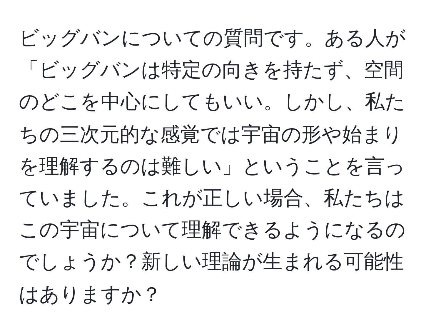 ビッグバンについての質問です。ある人が「ビッグバンは特定の向きを持たず、空間のどこを中心にしてもいい。しかし、私たちの三次元的な感覚では宇宙の形や始まりを理解するのは難しい」ということを言っていました。これが正しい場合、私たちはこの宇宙について理解できるようになるのでしょうか？新しい理論が生まれる可能性はありますか？