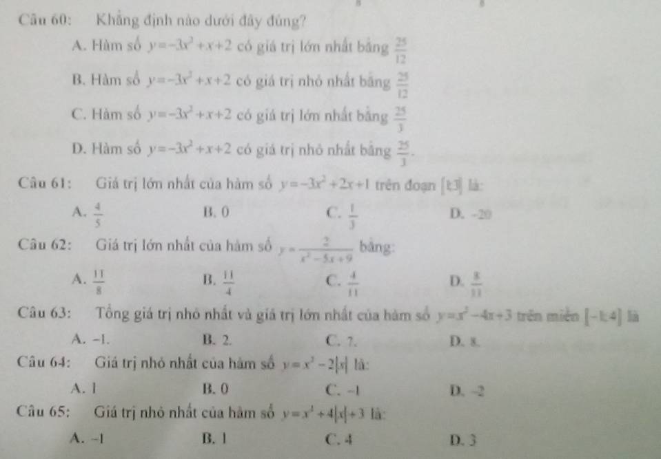 Khẳng định nào dưới đây đủng?
A. Hàm số y=-3x^2+x+2 có giá trị lớn nhất bằng  25/12 
B. Hàm số y=-3x^3+x+2 có giá trị nhỏ nhất bāng  25/12 
C. Hàm số y=-3x^2+x+2 có giá trị lớn nhất bằng  25/3 
D. Hàm số y=-3x^2+x+2 có giá trị nhỏ nhất bāng  25/3 ·
Câu 61: Giá trị lớn nhất của hàm số y=-3x^2+2x+1 trên đoạn [k3] là :
A.  4/5  B. 0 C.  1/3  D. -20
Câu 62: Giá trị lớn nhất của hàm số y= 2/x^2-5x+9  bàng:
B.
C.
A.  11/8   11/4   4/11   3/11 
D.
Câu 63: Tổng giá trị nhỏ nhất và giá trị lớn nhất của hàm số y=x^2-4x+3 trên miền [-1:4] là
A. -1. B. 2. C. ?. D. 8.
Câu 64: Giá trị nhỏ nhất của hàm số y=x^2-2|x| lā:
A. l B. 0 C. -1 D. -2
Câu 65: Giá trị nhỏ nhất của hàm số y=x^4+4|x|+3 là:
A. ~1 B. 1 C. 4 D. 3