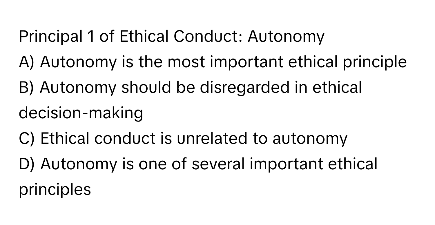 Principal 1 of Ethical Conduct: Autonomy

A) Autonomy is the most important ethical principle 
B) Autonomy should be disregarded in ethical decision-making 
C) Ethical conduct is unrelated to autonomy 
D) Autonomy is one of several important ethical principles