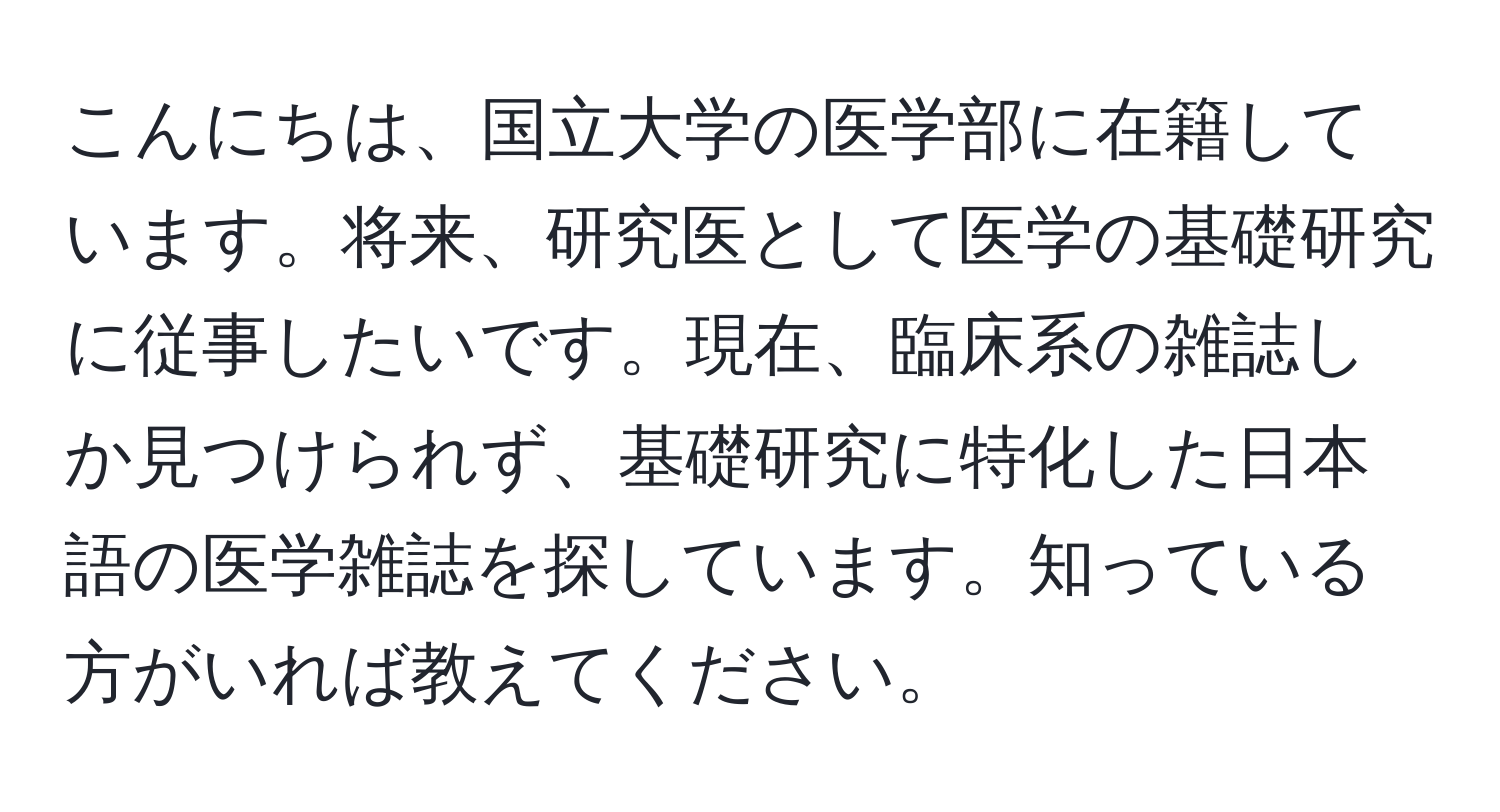 こんにちは、国立大学の医学部に在籍しています。将来、研究医として医学の基礎研究に従事したいです。現在、臨床系の雑誌しか見つけられず、基礎研究に特化した日本語の医学雑誌を探しています。知っている方がいれば教えてください。