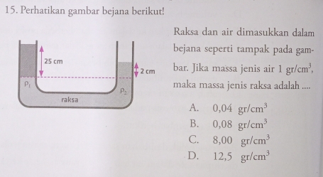 Perhatikan gambar bejana berikut!
Raksa dan air dimasukkan dalam
bejana seperti tampak pada gam-
bar. Jika massa jenis air 1gr/cm^3,
maka massa jenis raksa adalah ....
A. 0,04gr/cm^3
B. 0,08gr/cm^3
C. 8,00gr/cm^3
D. 12,5gr/cm^3