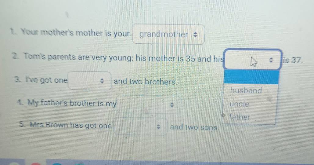 Your mother's mother is your. grandmother 
2. Tom's parents are very young: his mother is 35 and his ; is 37. 
3. I've got one and two brothers. 
husband 
4. My father's brother is my uncle 
father 
5 Mrs Brown has got one and two sons.