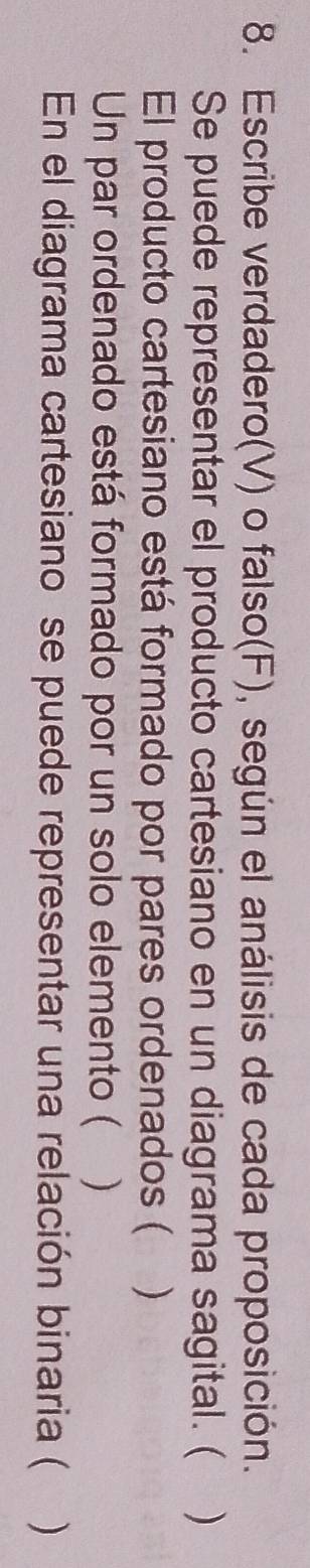 Escribe verdadero(V) o falso(F), según el análisis de cada proposición. 
Se puede representar el producto cartesiano en un diagrama sagital. ( ) 
El producto cartesiano está formado por pares ordenados (  
Un par ordenado está formado por un solo elemento ( ) 
En el diagrama cartesiano se puede representar una relación binaria ( )