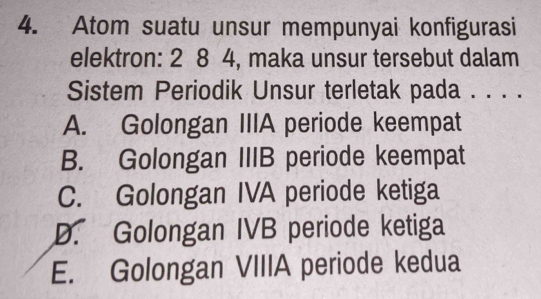 Atom suatu unsur mempunyai konfigurasi
elektron: 2 8 4, maka unsur tersebut dalam
Sistem Periodik Unsur terletak pada . . . .
A. Golongan IIIA periode keempat
B. Golongan IIIB periode keempat
C. Golongan IVA periode ketiga
D. Golongan IVB periode ketiga
E. Golongan VIIIA periode kedua