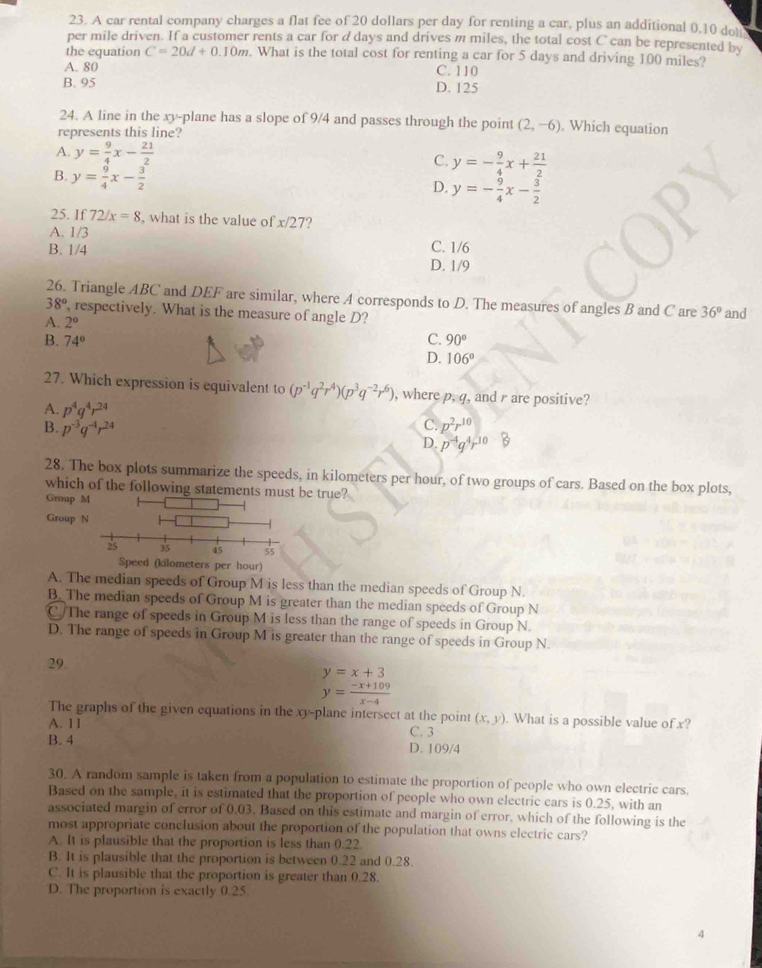 A car rental company charges a flat fee of 20 dollars per day for renting a car, plus an additional 0.10 dot
per mile driven. If a customer rents a car for d days and drives m miles, the total cost C can be represented by
the equation C=20d+0.10m. What is the total cost for renting a car for 5 days and driving 100 miles?
A. 80 C. 110
B. 95 D. 125
24. A line in the xy-plane has a slope of 9/4 and passes through the point (2,-6).Which equation
represents this line?
A. y= 9/4 x- 21/2 
C. y=- 9/4 x+ 21/2 
B. y= 9/4 x- 3/2 
D. y=- 9/4 x- 3/2 
25. If 72/x=8 , what is the value of x/27?
A. 1/3
C. 1/6
B. 1/4 D. 1/9
26. Triangle ABC and DEF are similar, where A corresponds to D. The measures of angles B and C are 36° and
38° , respectively. What is the measure of angle D?
A. 2^0
B. 74° C. 90°
D. 106°
27. Which expression is equivalent to (p^(-1)q^2r^4)(p^3q^(-2)r^6) , where p,q , and  are positive?
A. p^4q^4r^(24)
C.
B. p^(-3)q^(-4)r^(24) p^2r^(10)
D. p^(-4)q^4r^(10)
28. The box plots summarize the speeds, in kilometers per hour, of two groups of cars. Based on the box plots,
which of the following statements be true?
Group 
Group 
Speed (kilometers per hour)
A. The median speeds of Group M is less than the median speeds of Group N.
B. The median speeds of Group M is greater than the median speeds of Group N
C The range of speeds in Group M is less than the range of speeds in Group N.
D. The range of speeds in Group M is greater than the range of speeds in Group N.
29.
y=x+3
y= (-x+109)/x-4 
The graphs of the given equations in the xy-plane intersect at the point (x,y). What is a possible value of x?
A. 11
C. 3
B. 4 D. 109/4
30. A random sample is taken from a population to estimate the proportion of people who own electric cars.
Based on the sample, it is estimated that the proportion of people who own electric cars is 0.25, with an
associated margin of error of 0.03. Based on this estimate and margin of error, which of the following is the
most appropriate conclusion about the proportion of the population that owns electric cars?
A. It is plausible that the proportion is less than 0.22.
B. It is plausible that the proportion is between 0.22 and 0.28.
C. It is plausible that the proportion is greater than 0.28.
D. The proportion is exactly 0.25.